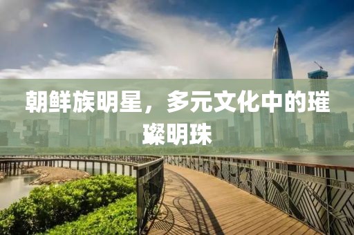 朝鲜族明星，多元文化中的璀璨明珠