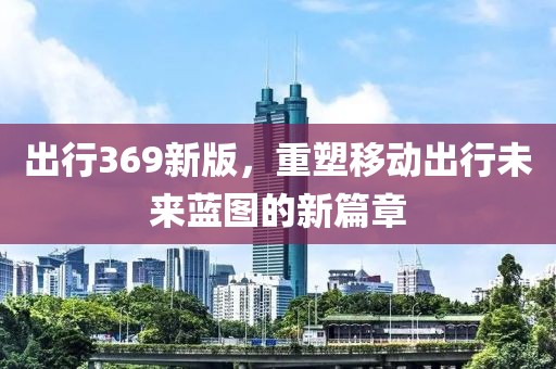 出行369新版，重塑移动出行未来蓝图的新篇章