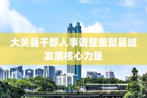 大关县干部人事调整重塑县域发展核心力量