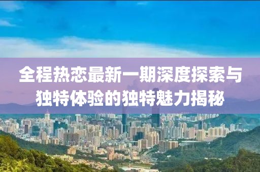 全程热恋最新一期深度探索与独特体验的独特魅力揭秘