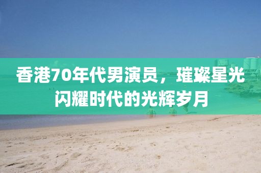 香港70年代男演员，璀璨星光闪耀时代的光辉岁月
