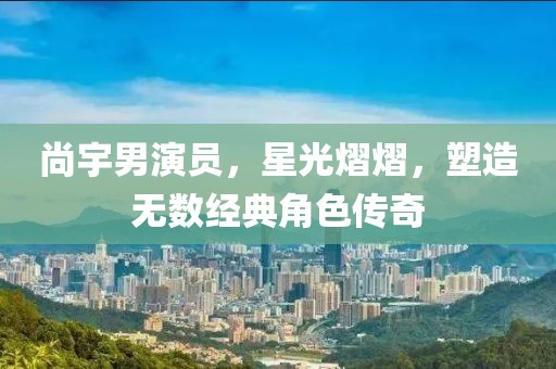 尚宇男演员，星光熠熠，塑造无数经典角色传奇