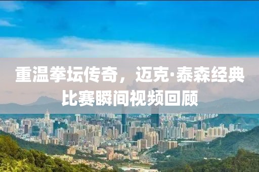 重温拳坛传奇，迈克·泰森经典比赛瞬间视频回顾