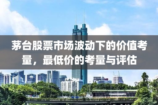 茅台股票市场波动下的价值考量，最低价的考量与评估
