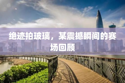 绝迹拍玻璃，某震撼瞬间的赛场回顾