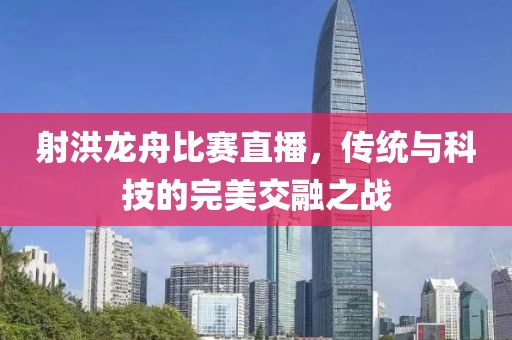 射洪龙舟比赛直播，传统与科技的完美交融之战