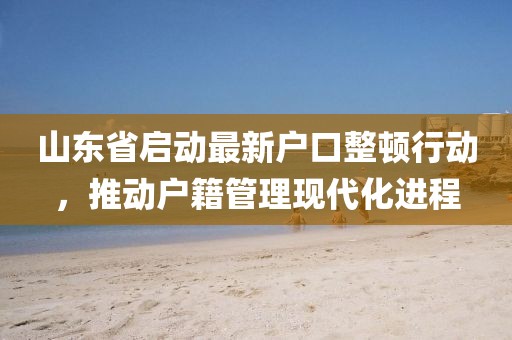 山东省启动最新户口整顿行动，推动户籍管理现代化进程