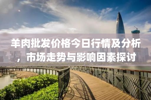 羊肉批发价格今日行情及分析，市场走势与影响因素探讨