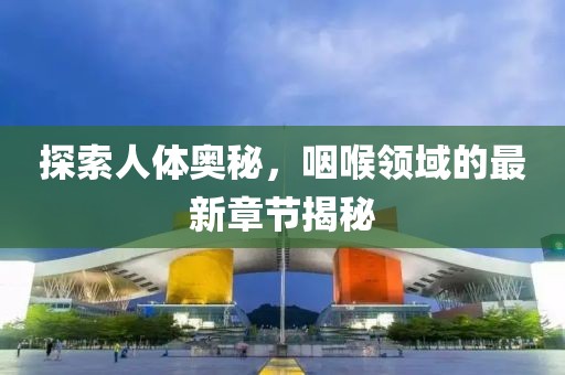 探索人体奥秘，咽喉领域的最新章节揭秘