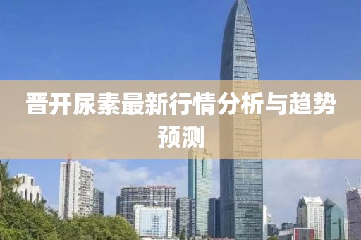 晋开尿素最新行情分析与趋势预测