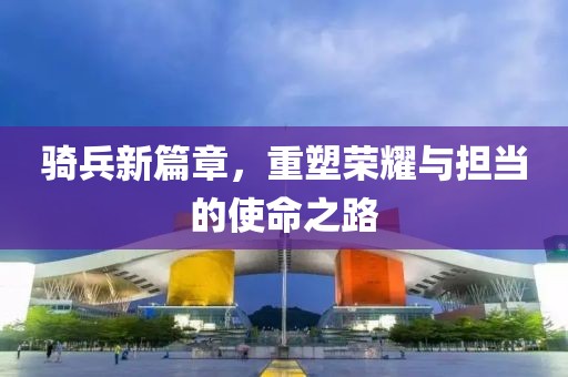骑兵新篇章，重塑荣耀与担当的使命之路