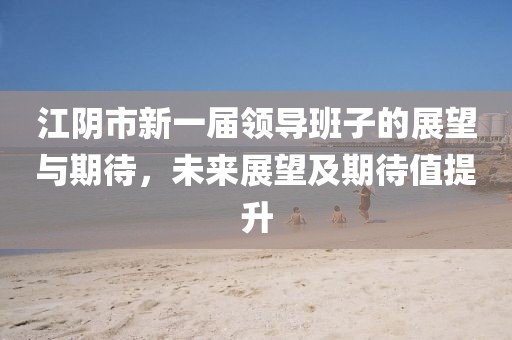 江阴市新一届领导班子的展望与期待，未来展望及期待值提升