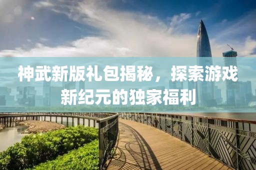 神武新版礼包揭秘，探索游戏新纪元的独家福利