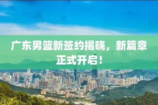 广东男篮新签约揭晓，新篇章正式开启！