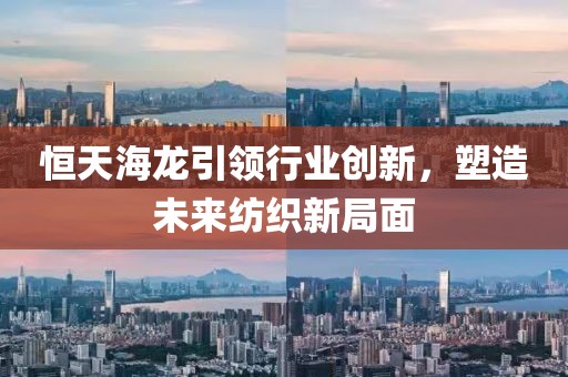 恒天海龙引领行业创新，塑造未来纺织新局面