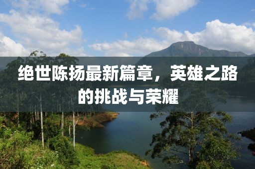 绝世陈扬最新篇章，英雄之路的挑战与荣耀