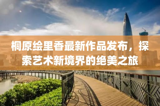 桐原绘里香最新作品发布，探索艺术新境界的绝美之旅