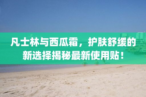 凡士林与西瓜霜，护肤舒缓的新选择揭秘最新使用贴！