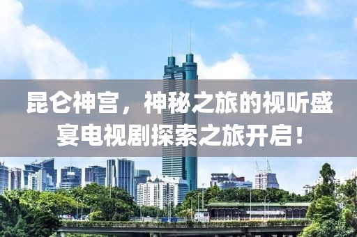 昆仑神宫，神秘之旅的视听盛宴电视剧探索之旅开启！