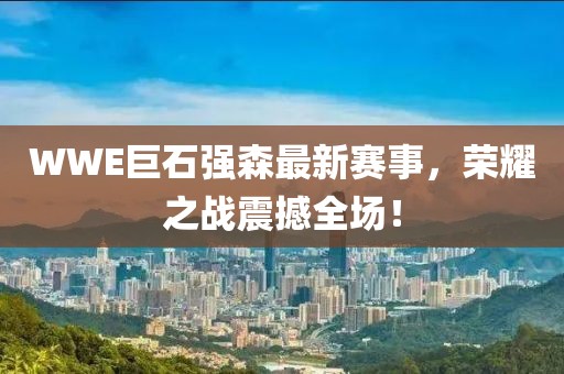 WWE巨石强森最新赛事，荣耀之战震撼全场！