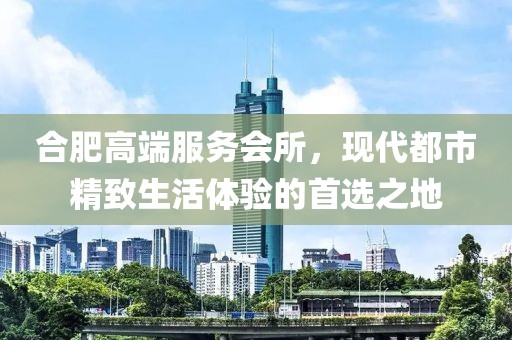 合肥高端服务会所，现代都市精致生活体验的首选之地