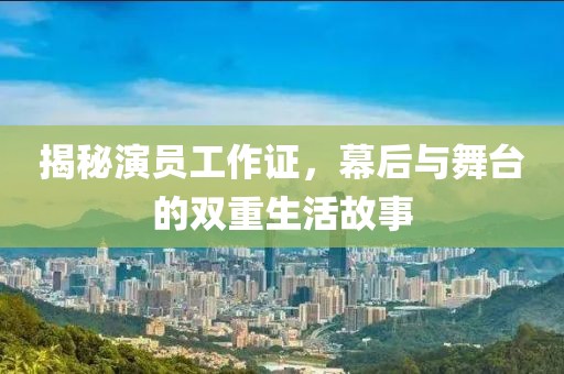 揭秘演员工作证，幕后与舞台的双重生活故事