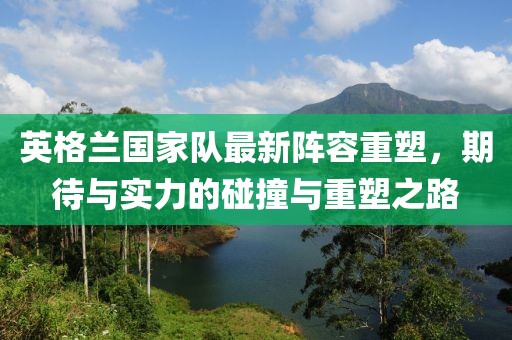 英格兰国家队最新阵容重塑，期待与实力的碰撞与重塑之路