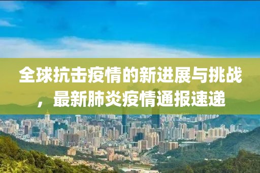全球抗击疫情的新进展与挑战，最新肺炎疫情通报速递