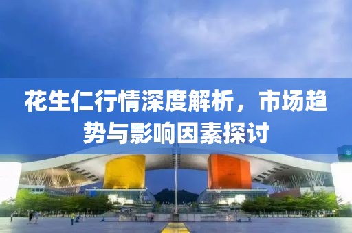 花生仁行情深度解析，市场趋势与影响因素探讨