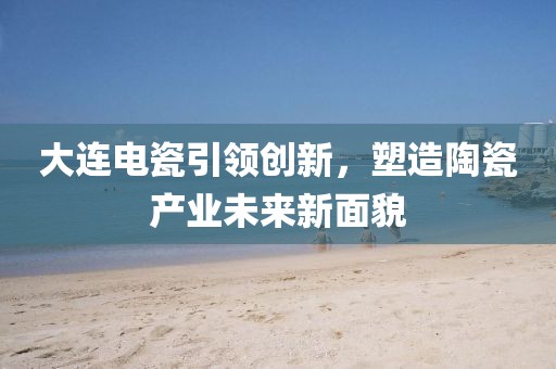 大连电瓷引领创新，塑造陶瓷产业未来新面貌
