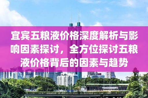 宜宾五粮液价格深度解析与影响因素探讨，全方位探讨五粮液价格背后的因素与趋势