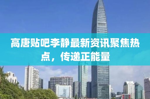 高唐贴吧李静最新资讯聚焦热点，传递正能量
