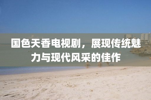 国色天香电视剧，展现传统魅力与现代风采的佳作