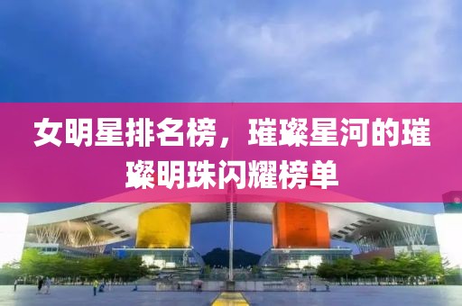 女明星排名榜，璀璨星河的璀璨明珠闪耀榜单