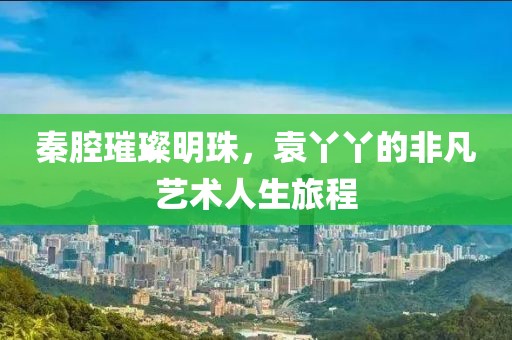 秦腔璀璨明珠，袁丫丫的非凡艺术人生旅程