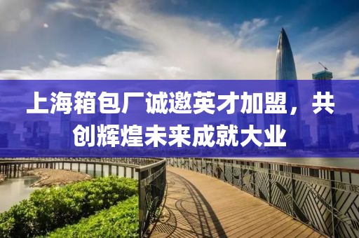 上海箱包厂诚邀英才加盟，共创辉煌未来成就大业