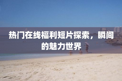 热门在线福利短片探索，瞬间的魅力世界