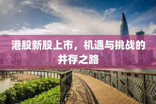 港股新股上市，机遇与挑战的并存之路