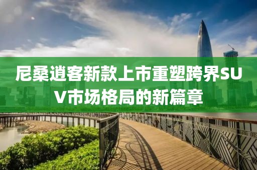 尼桑逍客新款上市重塑跨界SUV市场格局的新篇章
