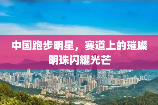 中国跑步明星，赛道上的璀璨明珠闪耀光芒