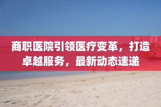 商职医院引领医疗变革，打造卓越服务，最新动态速递