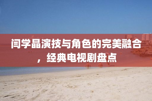 闫学晶演技与角色的完美融合，经典电视剧盘点