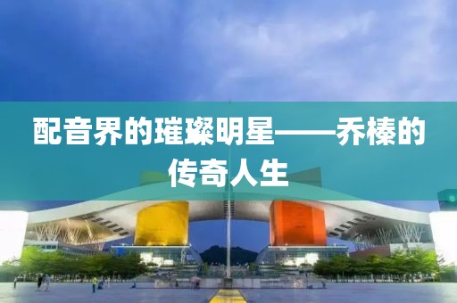 配音界的璀璨明星——乔榛的传奇人生