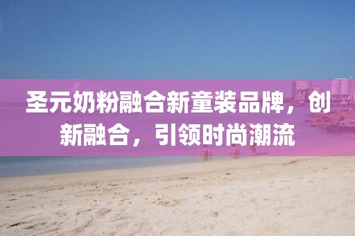 圣元奶粉融合新童装品牌，创新融合，引领时尚潮流