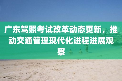 广东驾照考试改革动态更新，推动交通管理现代化进程进展观察