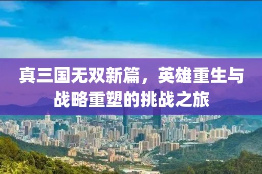 真三国无双新篇，英雄重生与战略重塑的挑战之旅
