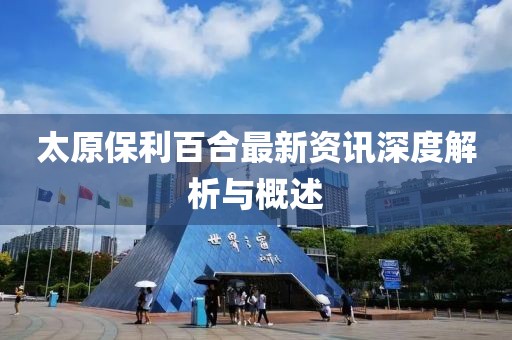 太原保利百合最新资讯深度解析与概述