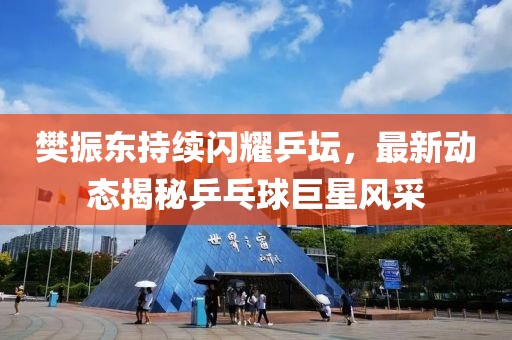 樊振东持续闪耀乒坛，最新动态揭秘乒乓球巨星风采