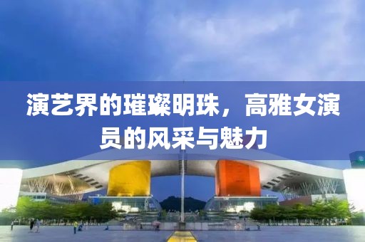 演艺界的璀璨明珠，高雅女演员的风采与魅力