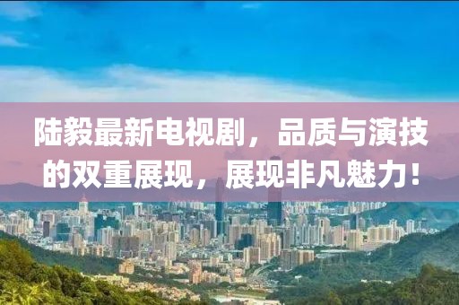 陆毅最新电视剧，品质与演技的双重展现，展现非凡魅力！